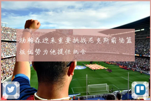 杨瀚森迎来重要挑战尼克斯前场篮板优势为他提供机会