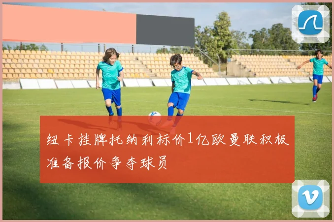 纽卡挂牌托纳利标价1亿欧曼联积极准备报价争夺球员