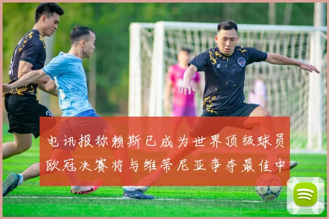 电讯报称赖斯已成为世界顶级球员欧冠决赛将与维蒂尼亚争夺最佳中场称号