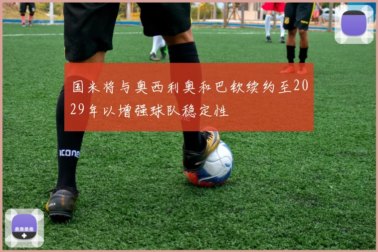 国米将与奥西利奥和巴钦续约至2029年以增强球队稳定性