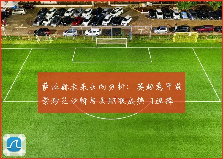 萨拉赫未来去向分析：英超意甲前景渺茫沙特与美职联成热门选择