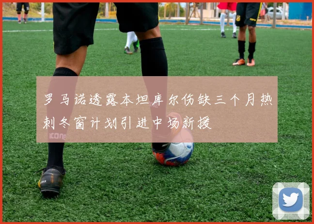 罗马诺透露本坦库尔伤缺三个月热刺冬窗计划引进中场新援