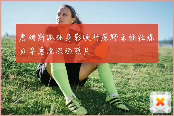 詹姆斯孤独身影映衬原野乐福社媒分享意境深远照片