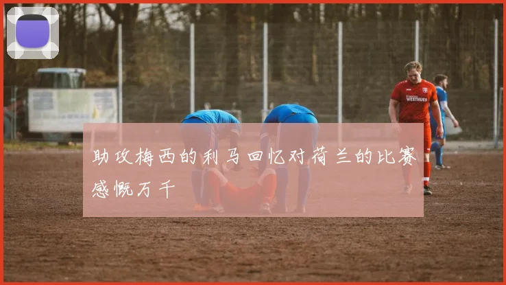 助攻梅西的利马回忆对荷兰的比赛感慨万千