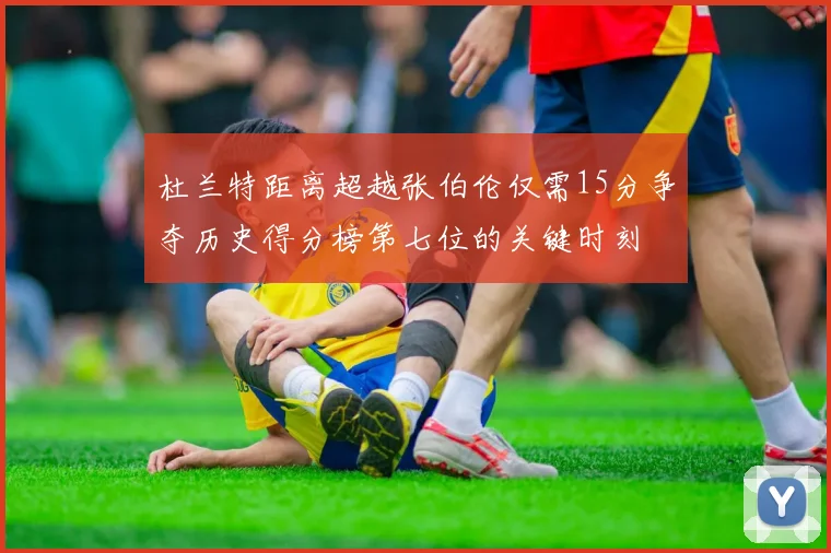 杜兰特距离超越张伯伦仅需15分争夺历史得分榜第七位的关键时刻