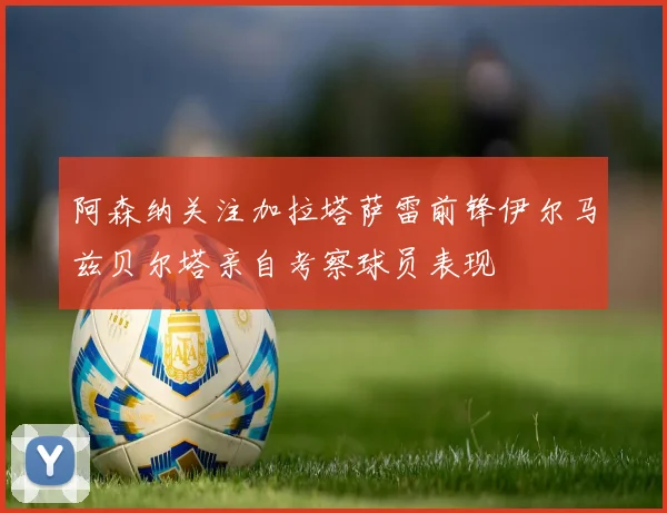 阿森纳关注加拉塔萨雷前锋伊尔马兹贝尔塔亲自考察球员表现
