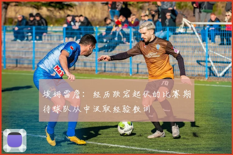 埃姆雷詹：经历跌宕起伏的比赛期待球队从中汲取经验教训