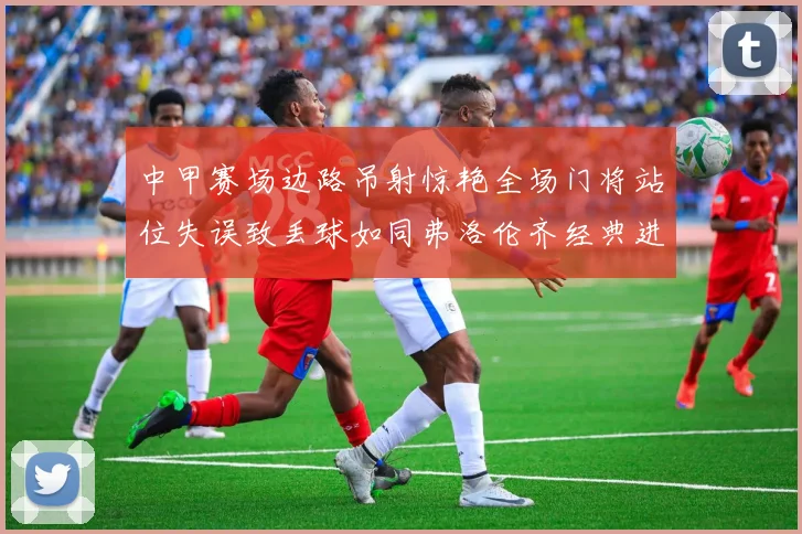 中甲赛场边路吊射惊艳全场门将站位失误致丢球如同弗洛伦齐经典进球