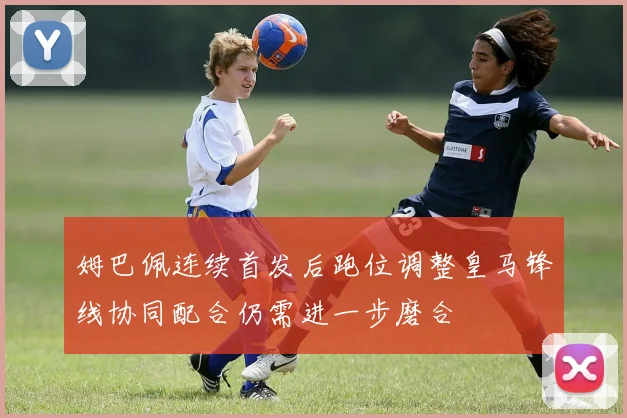 姆巴佩连续首发后跑位调整皇马锋线协同配合仍需进一步磨合
